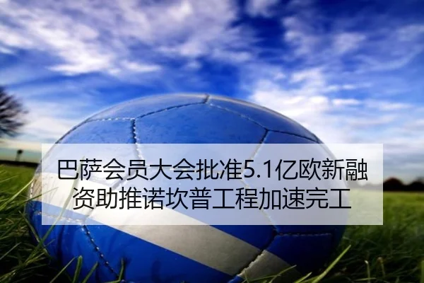 巴萨会员大会批准5.1亿欧新融资助推诺坎普工程加速完工